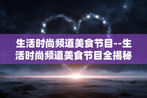 生活时尚频道美食节目--生活时尚频道美食节目全揭秘 生活时尚频道美食节目--生活时尚频道美食节目全揭秘