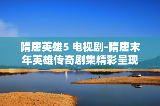 隋唐英雄5 电视剧-隋唐末年英雄传奇剧集精彩呈现