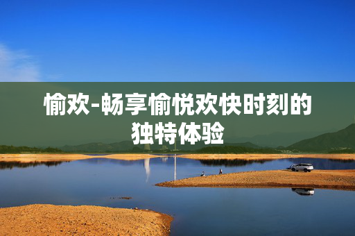 愉欢-畅享愉悦欢快时刻的独特体验