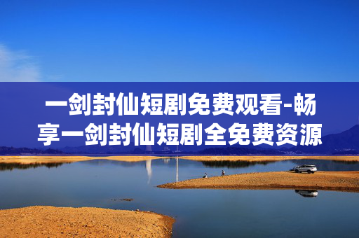 一剑封仙短剧免费观看-畅享一剑封仙短剧全免费资源