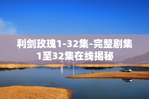 利剑玫瑰1-32集-完整剧集1至32集在线揭秘