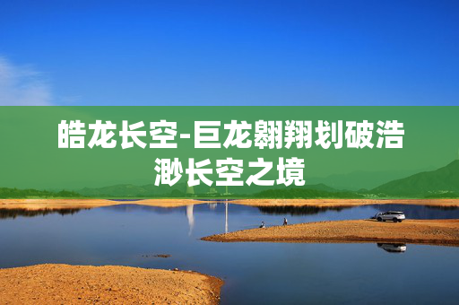 皓龙长空-巨龙翱翔划破浩渺长空之境