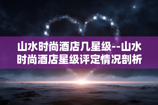 山水时尚酒店几星级--山水时尚酒店星级评定情况剖析 山水时尚酒店几星级--山水时尚酒店星级评定情况剖析