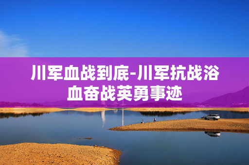 川军血战到底-川军抗战浴血奋战英勇事迹