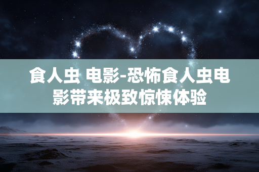 食人虫 电影-恐怖食人虫电影带来极致惊悚体验