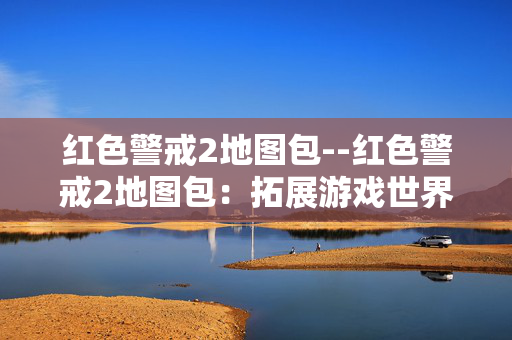 红色警戒2地图包--红色警戒2地图包:拓展游戏世界的宝藏 红色警戒2地图包--红色警戒2地图包:拓展游戏世界的宝藏