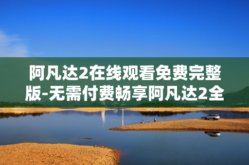 阿凡达2在线观看免费完整版-无需付费畅享阿凡达2全剧情在线看 阿凡达2在线观看免费完整版-无需付费畅享阿凡达2全剧情在线看