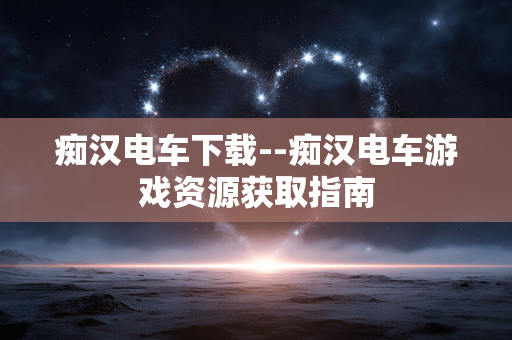 痴汉电车下载--痴汉电车游戏资源获取指南 痴汉电车下载--痴汉电车游戏资源获取指南