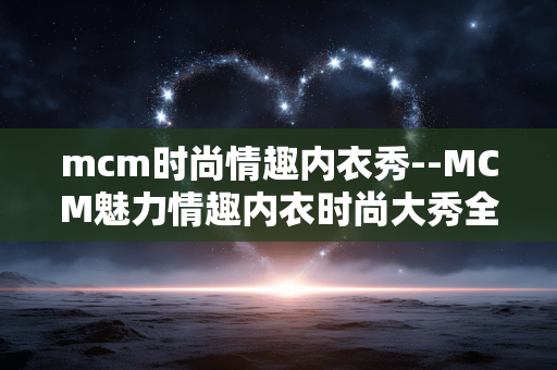 mcm时尚情趣内衣秀--MCM魅力情趣内衣时尚大秀全揭秘 mcm时尚情趣内衣秀--MCM魅力情趣内衣时尚大秀全揭秘