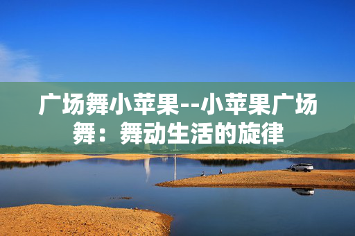 广场舞小苹果--小苹果广场舞:舞动生活的旋律 广场舞小苹果--小苹果广场舞:舞动生活的旋律