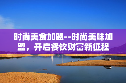 时尚美食加盟--时尚美味加盟,开启餐饮财富新征程 时尚美食加盟--时尚美味加盟,开启餐饮财富新征程