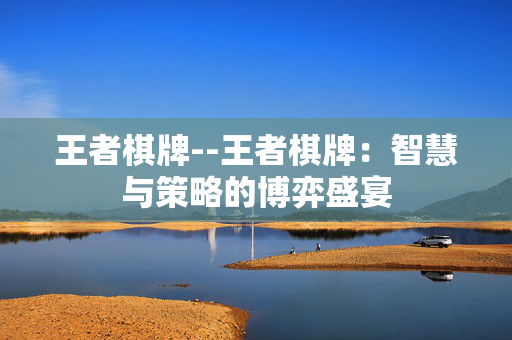 王者棋牌--王者棋牌:智慧与策略的博弈盛宴 王者棋牌--王者棋牌:智慧与策略的博弈盛宴