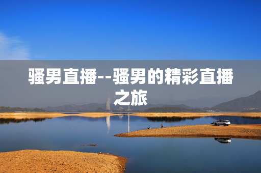 骚男直播--骚男的精彩直播之旅 骚男直播--骚男的精彩直播之旅