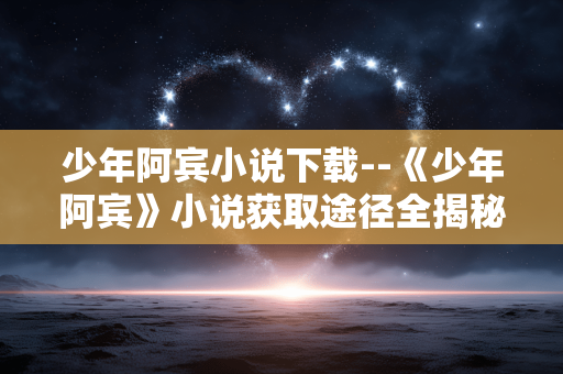 少年阿宾小说下载--《少年阿宾》小说获取途径全揭秘