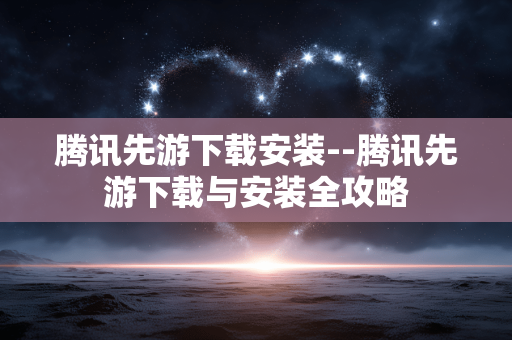 腾讯先游下载安装--腾讯先游下载与安装全攻略 腾讯先游下载安装--腾讯先游下载与安装全攻略