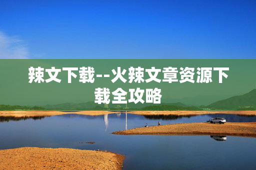 辣文下载--火辣文章资源下载全攻略