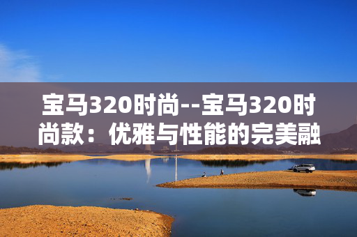 宝马320时尚--宝马320时尚款:优雅与性能的完美融合 宝马320时尚--宝马320时尚款:优雅与性能的完美融合
