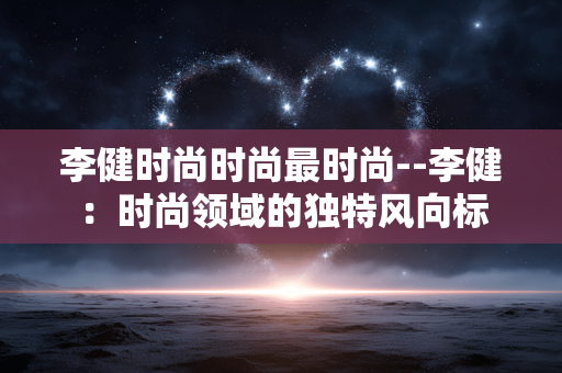 李健时尚时尚最时尚--李健:时尚领域的独特风向标 李健时尚时尚最时尚--李健:时尚领域的独特风向标