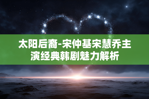 太阳后裔-宋仲基宋慧乔主演经典韩剧魅力解析 太阳后裔-宋仲基宋慧乔主演经典韩剧魅力解析
