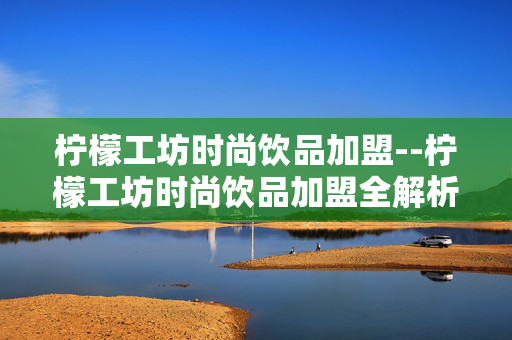 柠檬工坊时尚饮品加盟--柠檬工坊时尚饮品加盟全解析