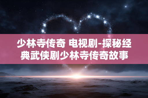 少林寺传奇 电视剧-探秘经典武侠剧少林寺传奇故事