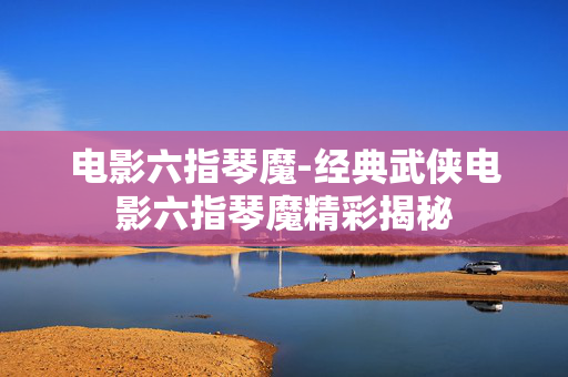 电影六指琴魔-经典武侠电影六指琴魔精彩揭秘