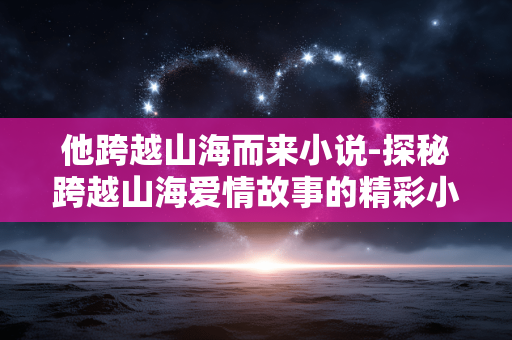 他跨越山海而来小说-探秘跨越山海爱情故事的精彩小说 他跨越山海而来小说-探秘跨越山海爱情故事的精彩小说