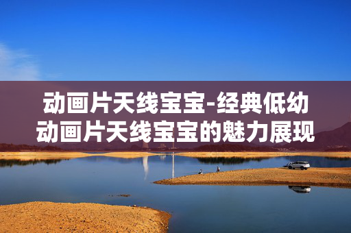 动画片天线宝宝-经典低幼动画片天线宝宝的魅力展现 动画片天线宝宝-经典低幼动画片天线宝宝的魅力展现