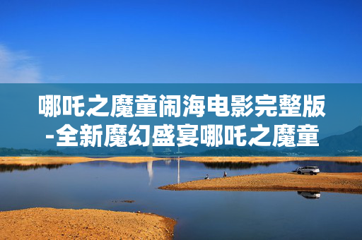 哪吒之魔童闹海电影完整版-全新魔幻盛宴哪吒之魔童闹海全片资源