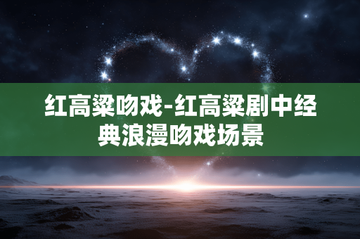 红高粱吻戏-红高粱剧中经典浪漫吻戏场景