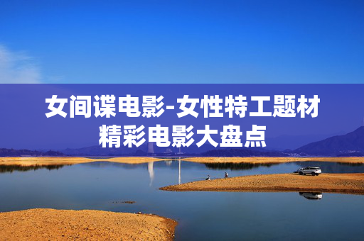 女间谍电影-女性特工题材精彩电影大盘点 女间谍电影-女性特工题材精彩电影大盘点