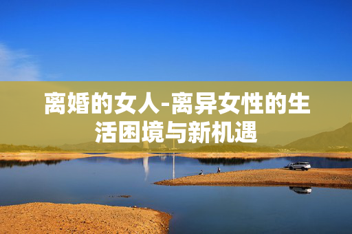 离婚的女人-离异女性的生活困境与新机遇 离婚的女人-离异女性的生活困境与新机遇