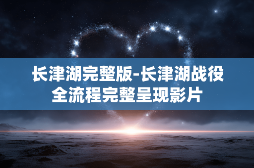 长津湖完整版-长津湖战役全流程完整呈现影片 长津湖完整版-长津湖战役全流程完整呈现影片