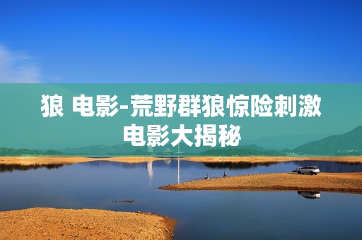 狼 电影-荒野群狼惊险刺激电影大揭秘 狼 电影-荒野群狼惊险刺激电影大揭秘