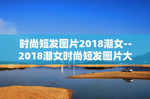 时尚短发图片2018潮女--2018潮女时尚短发图片大赏