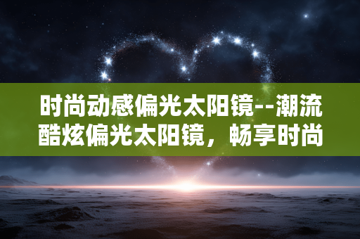 时尚动感偏光太阳镜--潮流酷炫偏光太阳镜，畅享时尚动感之旅