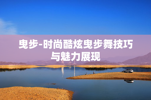 曳步-时尚酷炫曳步舞技巧与魅力展现 曳步-时尚酷炫曳步舞技巧与魅力展现