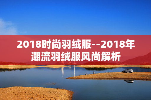 2018时尚羽绒服--2018年潮流羽绒服风尚解析