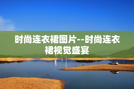 时尚连衣裙图片--时尚连衣裙视觉盛宴 时尚连衣裙图片--时尚连衣裙视觉盛宴