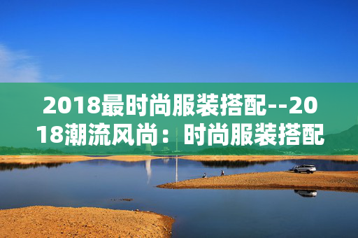 2018最时尚服装搭配--2018潮流风尚：时尚服装搭配秘籍