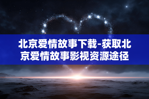 北京爱情故事下载-获取北京爱情故事影视资源途径