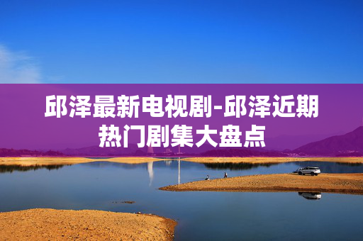 邱泽最新电视剧-邱泽近期热门剧集大盘点 邱泽最新电视剧-邱泽近期热门剧集大盘点
