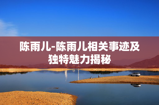 陈雨儿-陈雨儿相关事迹及独特魅力揭秘 陈雨儿-陈雨儿相关事迹及独特魅力揭秘