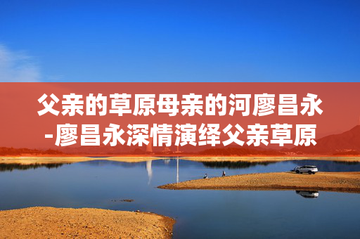 父亲的草原母亲的河廖昌永-廖昌永深情演绎父亲草原母亲河经典