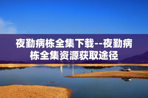 夜勤病栋全集下载--夜勤病栋全集资源获取途径 夜勤病栋全集下载--夜勤病栋全集资源获取途径