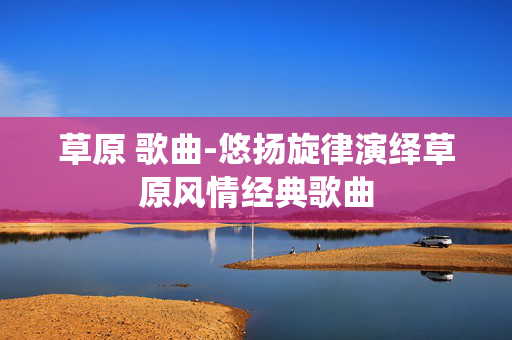 草原 歌曲-悠扬旋律演绎草原风情经典歌曲 草原 歌曲-悠扬旋律演绎草原风情经典歌曲