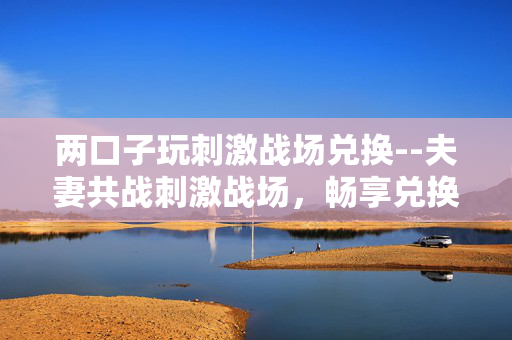 两口子玩刺激战场兑换--夫妻共战刺激战场,畅享兑换乐趣 两口子玩刺激战场兑换--夫妻共战刺激战场,畅享兑换乐趣