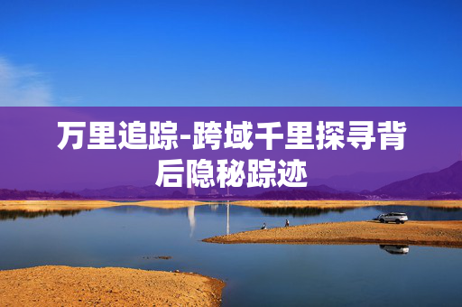 万里追踪-跨域千里探寻背后隐秘踪迹 万里追踪-跨域千里探寻背后隐秘踪迹