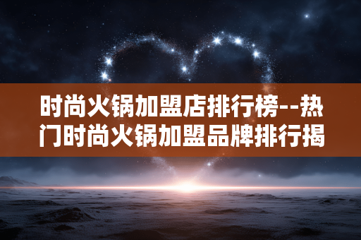 时尚火锅加盟店排行榜--热门时尚火锅加盟品牌排行揭秘