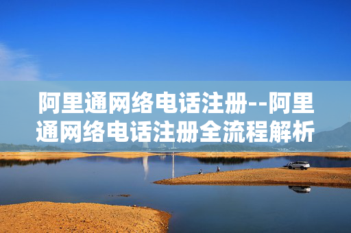 阿里通网络电话注册--阿里通网络电话注册全流程解析 阿里通网络电话注册--阿里通网络电话注册全流程解析